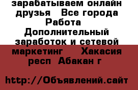 зарабатываем онлайн друзья - Все города Работа » Дополнительный заработок и сетевой маркетинг   . Хакасия респ.,Абакан г.